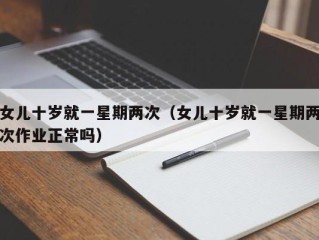 女儿十岁就一星期两次（女儿十岁就一星期两次作业正常吗）
