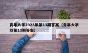 青年大学2023年第13期答案（青年大学期第13期答案）