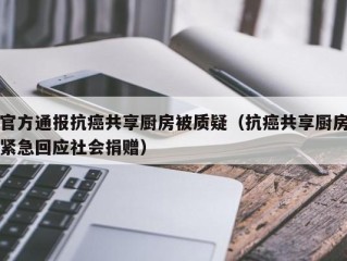 官方通报抗癌共享厨房被质疑（抗癌共享厨房紧急回应社会捐赠）