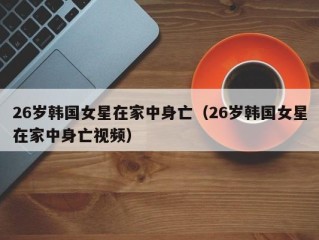 26岁韩国女星在家中身亡（26岁韩国女星在家中身亡视频）