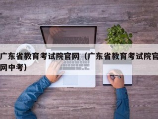 广东省教育考试院官网（广东省教育考试院官网中考）
