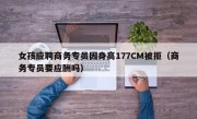 女孩应聘商务专员因身高177CM被拒（商务专员要应酬吗）