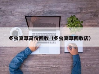 冬虫夏草高价回收（冬虫夏草回收店）