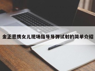 金正恩携女儿现场指导导弹试射的简单介绍