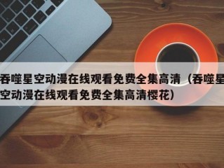 吞噬星空动漫在线观看免费全集高清（吞噬星空动漫在线观看免费全集高清樱花）