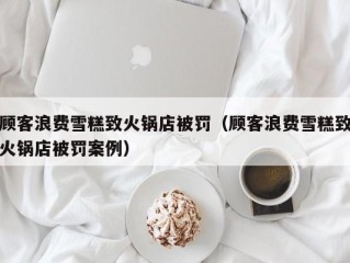 顾客浪费雪糕致火锅店被罚（顾客浪费雪糕致火锅店被罚案例）
