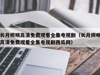 长月烬明高清免费观看全集电视剧（长月烬明高清免费观看全集电视剧西瓜网）