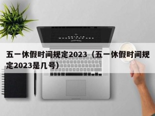 五一休假时间规定2023（五一休假时间规定2023是几号）