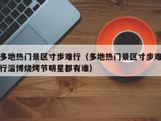 多地热门景区寸步难行（多地热门景区寸步难行淄博烧烤节明星都有谁）