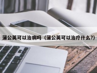 蒲公英可以治病吗（蒲公英可以治疗什么?）