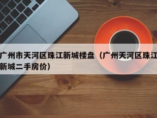 广州市天河区珠江新城楼盘（广州天河区珠江新城二手房价）