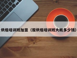 烘焙培训班加盟（报烘焙培训班大概多少钱）