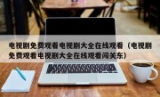 电视剧免费观看电视剧大全在线观看（电视剧免费观看电视剧大全在线观看闯关东）