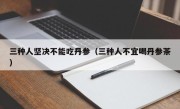 三种人坚决不能吃丹参（三种人不宜喝丹参茶）
