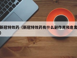 新冠特效药（新冠特效药有什么副作用和危害）