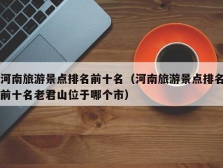 河南旅游景点排名前十名（河南旅游景点排名前十名老君山位于哪个市）