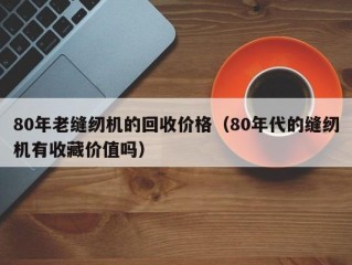 80年老缝纫机的回收价格（80年代的缝纫机有收藏价值吗）