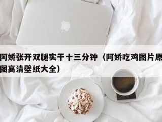 阿娇张开双腿实干十三分钟（阿娇吃鸡图片原图高清壁纸大全）