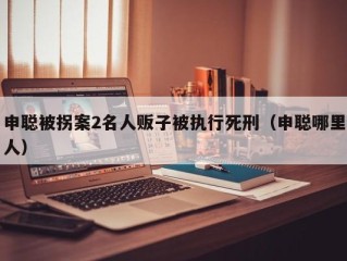 申聪被拐案2名人贩子被执行死刑（申聪哪里人）
