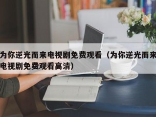 为你逆光而来电视剧免费观看（为你逆光而来电视剧免费观看高清）