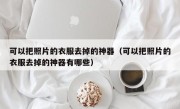 可以把照片的衣服去掉的神器（可以把照片的衣服去掉的神器有哪些）