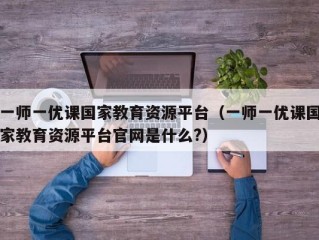 一师一优课国家教育资源平台（一师一优课国家教育资源平台官网是什么?）