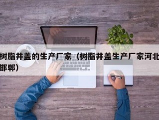 树脂井盖的生产厂家（树脂井盖生产厂家河北邯郸）