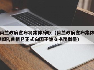 荷兰政府宣布将集体辞职（荷兰政府宣布集体辞职,首相已正式向国王递交书面辞呈）
