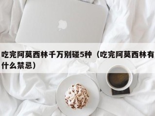 吃完阿莫西林千万别碰5种（吃完阿莫西林有什么禁忌）