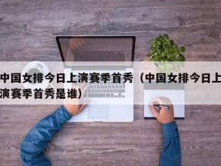 中国女排今日上演赛季首秀（中国女排今日上演赛季首秀是谁）