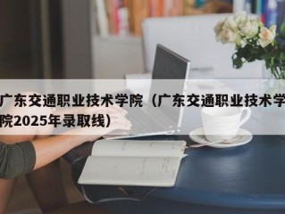 广东交通职业技术学院（广东交通职业技术学院2025年录取线）