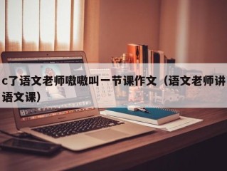 c了语文老师嗷嗷叫一节课作文（语文老师讲语文课）