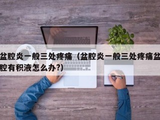 盆腔炎一般三处疼痛（盆腔炎一般三处疼痛盆腔有积液怎么办?）