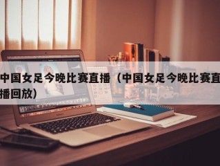 中国女足今晚比赛直播（中国女足今晚比赛直播回放）