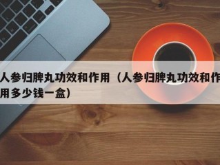 人参归脾丸功效和作用（人参归脾丸功效和作用多少钱一盒）