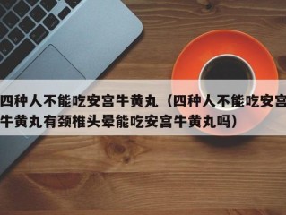 四种人不能吃安宫牛黄丸（四种人不能吃安宫牛黄丸有颈椎头晕能吃安宫牛黄丸吗）