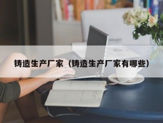 铸造生产厂家（铸造生产厂家有哪些）