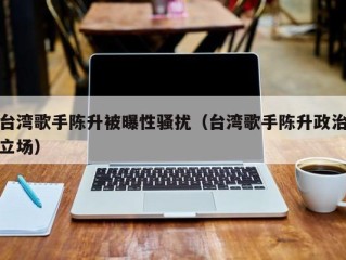 台湾歌手陈升被曝性骚扰（台湾歌手陈升政治立场）