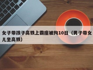 女子带孩子高铁上霸座被拘10日（男子带女儿坐高铁）