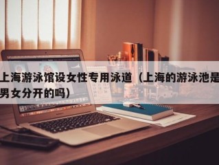 上海游泳馆设女性专用泳道（上海的游泳池是男女分开的吗）