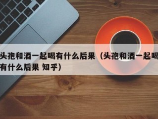 头孢和酒一起喝有什么后果（头孢和酒一起喝有什么后果 知乎）
