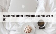 视频制作培训机构（视频拍摄及制作培训多少钱）