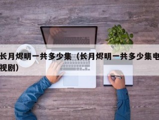 长月烬明一共多少集（长月烬明一共多少集电视剧）
