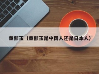 董郁玉（董郁玉是中国人还是日本人）