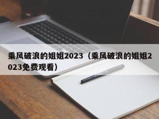 乘风破浪的姐姐2023（乘风破浪的姐姐2023免费观看）