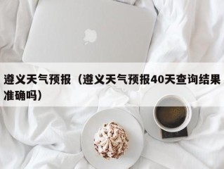 遵义天气预报（遵义天气预报40天查询结果准确吗）