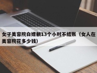 女子美容院白嫖躺13个小时不结账（女人在美容院花多少钱）