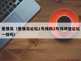 爱情岛（爱情岛论坛1号线和2号线测速论坛一样吗）