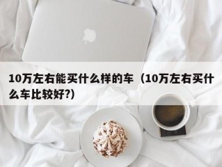 10万左右能买什么样的车（10万左右买什么车比较好?）