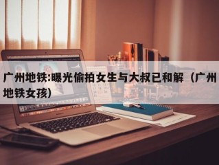 广州地铁:曝光偷拍女生与大叔已和解（广州地铁女孩）